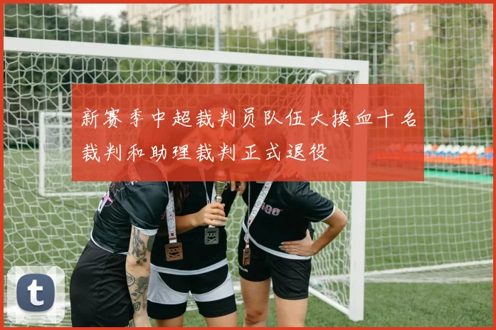 新赛季中超裁判员队伍大换血十名裁判和助理裁判正式退役