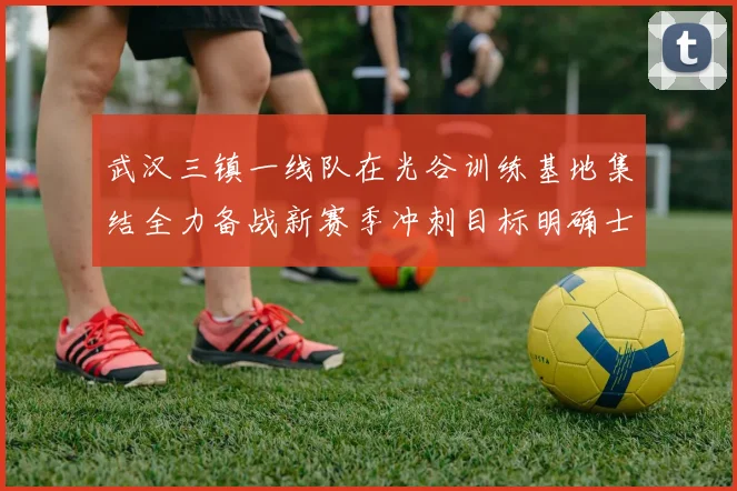 武汉三镇一线队在光谷训练基地集结全力备战新赛季冲刺目标明确士气高涨