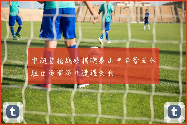 中超首轮战绩揭晓泰山申花等五队胜出海港海牛遭遇失利