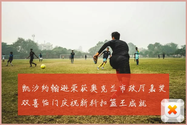 凯沙约翰逊荣获奥克兰市政厅嘉奖双喜临门庆祝新科扣篮王成就