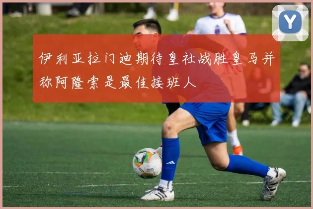 伊利亚拉门迪期待皇社战胜皇马并称阿隆索是最佳接班人