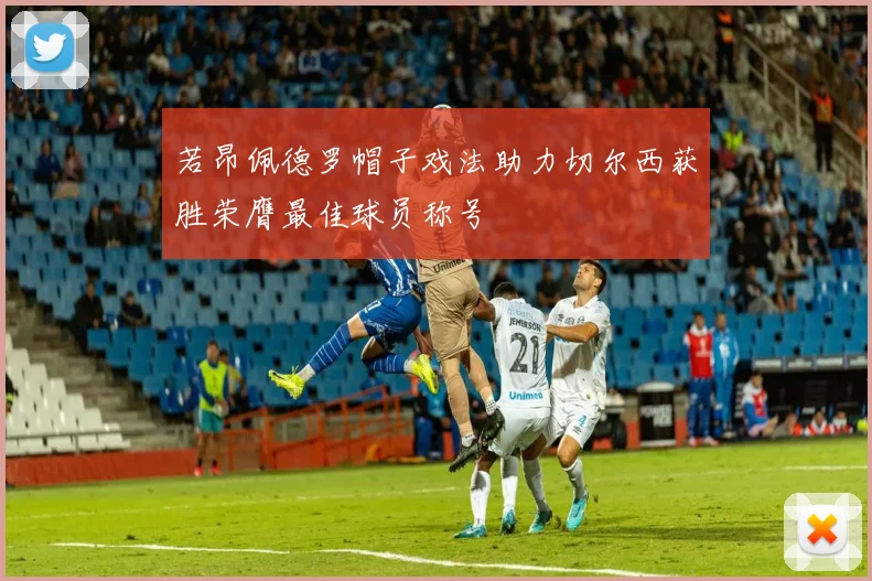若昂佩德罗帽子戏法助力切尔西获胜荣膺最佳球员称号