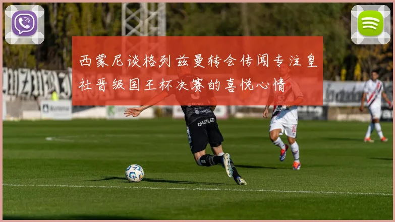 西蒙尼谈格列兹曼转会传闻专注皇社晋级国王杯决赛的喜悦心情