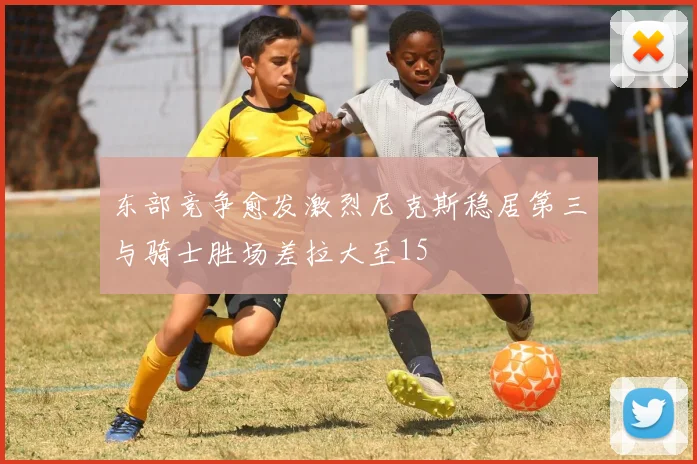 东部竞争愈发激烈尼克斯稳居第三与骑士胜场差拉大至15
