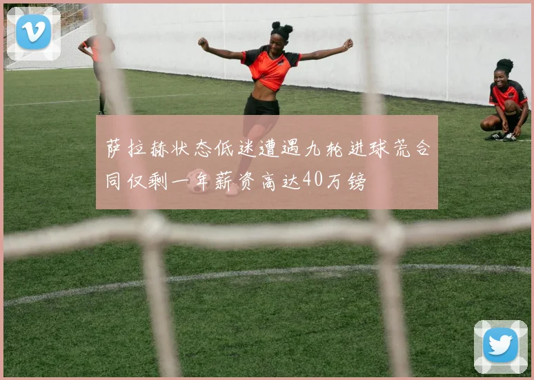 萨拉赫状态低迷遭遇九轮进球荒合同仅剩一年薪资高达40万镑