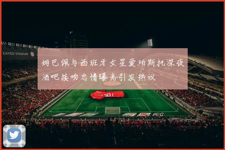 姆巴佩与西班牙女星爱珀斯托深夜酒吧接吻恋情曝光引发热议