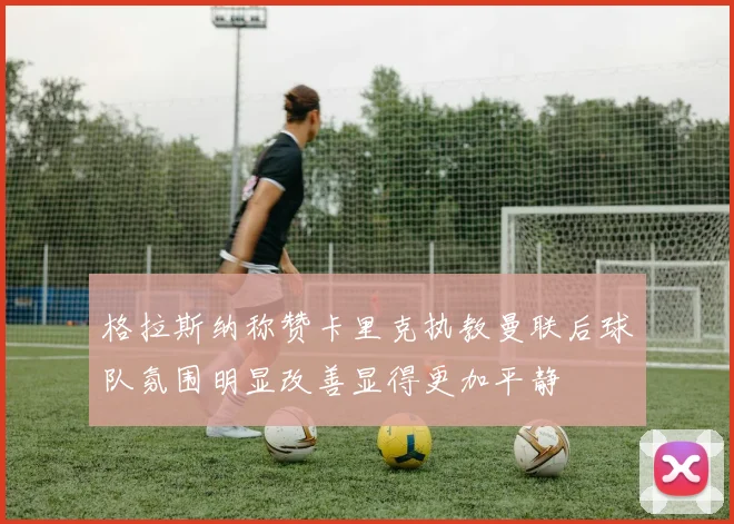 格拉斯纳称赞卡里克执教曼联后球队氛围明显改善显得更加平静