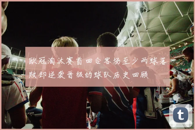 欧冠淘汰赛首回合客场至少两球落败却逆袭晋级的球队历史回顾