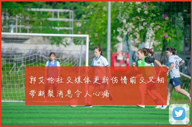 郭艾伦社交媒体更新伤情前交叉韧带断裂消息令人心痛