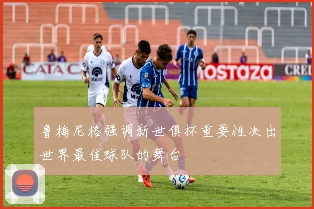鲁梅尼格强调新世俱杯重要性决出世界最佳球队的舞台