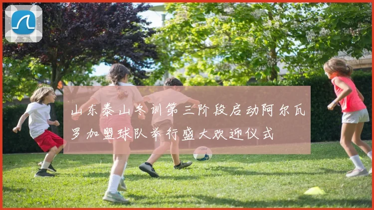 山东泰山冬训第三阶段启动阿尔瓦罗加盟球队举行盛大欢迎仪式