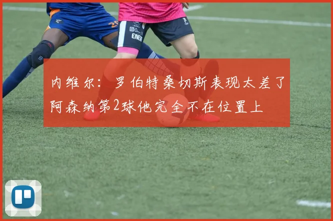 内维尔：罗伯特桑切斯表现太差了阿森纳第2球他完全不在位置上