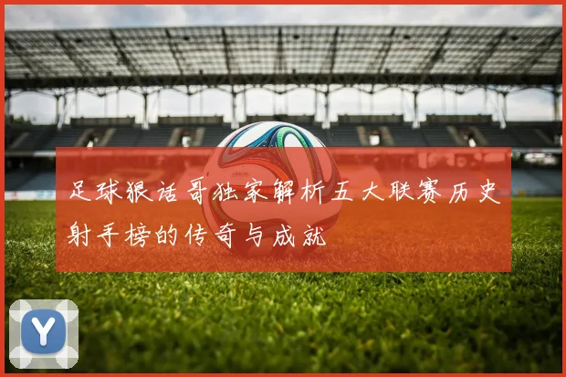 足球狠话哥独家解析五大联赛历史射手榜的传奇与成就