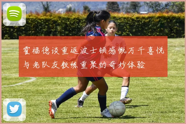 霍福德谈重返波士顿感慨万千喜悦与老队友教练重聚的奇妙体验
