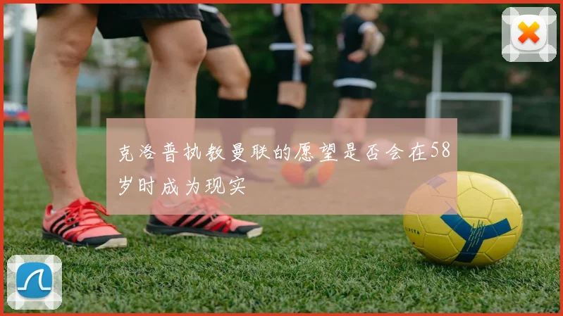 克洛普执教曼联的愿望是否会在58岁时成为现实