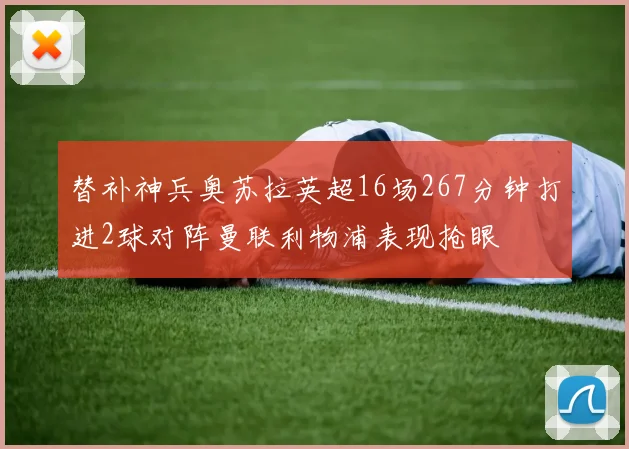 替补神兵奥苏拉英超16场267分钟打进2球对阵曼联利物浦表现抢眼