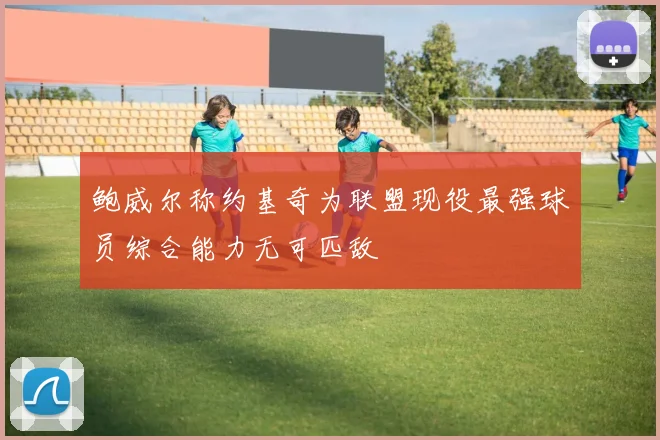 鲍威尔称约基奇为联盟现役最强球员综合能力无可匹敌