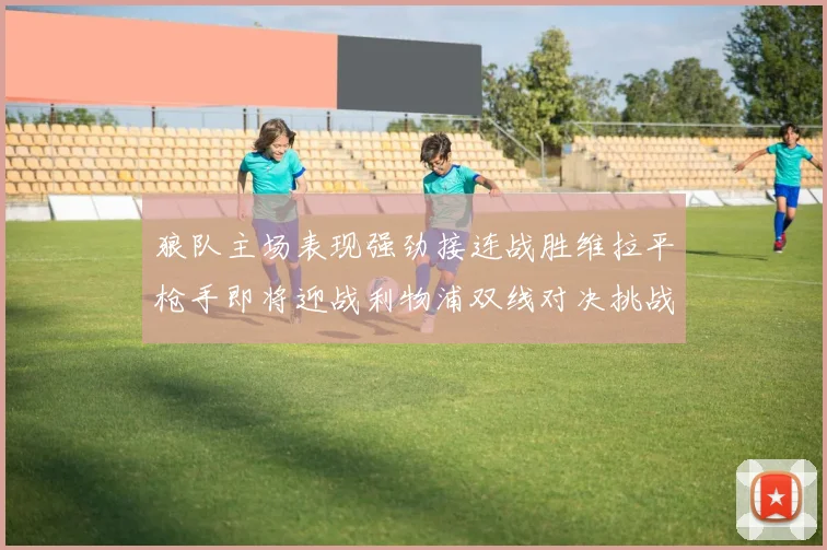 狼队主场表现强劲接连战胜维拉平枪手即将迎战利物浦双线对决挑战升级