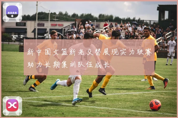 新中国女篮新老交替展现实力联赛助力长期集训队伍成长