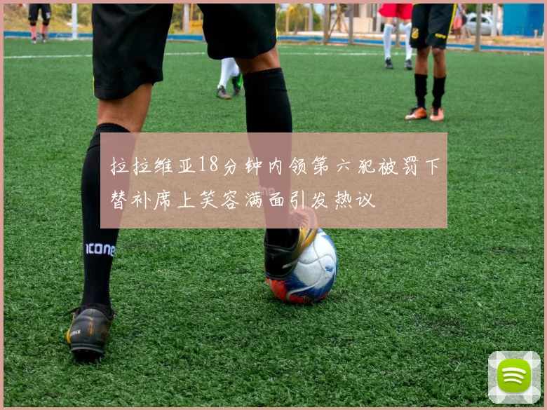 拉拉维亚18分钟内领第六犯被罚下替补席上笑容满面引发热议