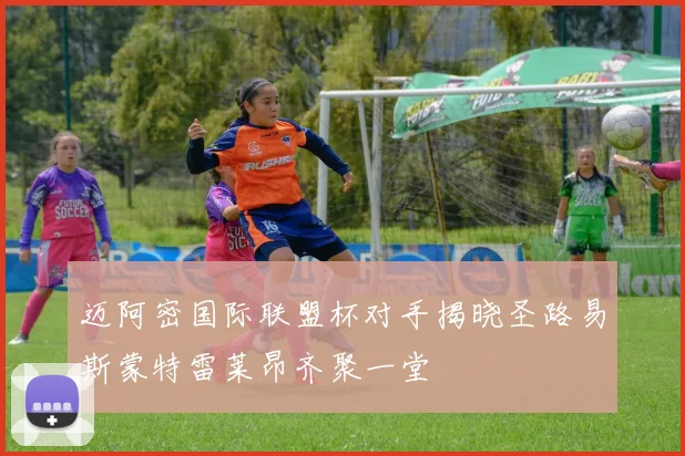 迈阿密国际联盟杯对手揭晓圣路易斯蒙特雷莱昂齐聚一堂